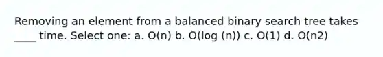 Removing an element from a balanced binary search tree takes ____ time. Select one: a. O(n) b. O(log (n)) c. O(1) d. O(n2)