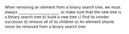 When removing an element from a binary search tree, we must always ______________________. a) make sure that the new tree is a binary search tree b) build a new tree c) find its inorder successor d) remove all of its children e) An element should never be removed from a binary search tree