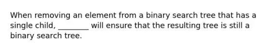 When removing an element from a binary search tree that has a single child, ________ will ensure that the resulting tree is still a binary search tree.