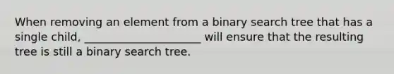 When removing an element from a binary search tree that has a single child, _____________________ will ensure that the resulting tree is still a binary search tree.