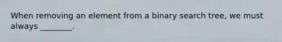 When removing an element from a binary search tree, we must always ________.