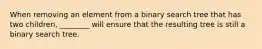 When removing an element from a binary search tree that has two children, ________ will ensure that the resulting tree is still a binary search tree.