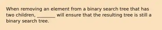 When removing an element from a binary search tree that has two children, ________ will ensure that the resulting tree is still a binary search tree.