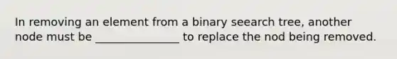 In removing an element from a binary seearch tree, another node must be _______________ to replace the nod being removed.