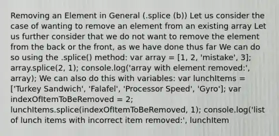 Removing an Element in General (.splice (b)) Let us consider the case of wanting to remove an element from an existing array Let us further consider that we do not want to remove the element from the back or the front, as we have done thus far We can do so using the .splice() method: var array = [1, 2, 'mistake', 3]; array.splice(2, 1); console.log('array with element removed:', array); We can also do this with variables: var lunchItems = ['Turkey Sandwich', 'Falafel', 'Processor Speed', 'Gyro']; var indexOfItemToBeRemoved = 2; lunchItems.splice(indexOfItemToBeRemoved, 1); console.log('list of lunch items with incorrect item removed:', lunchItem