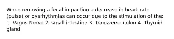 When removing a fecal impaction a decrease in heart rate (pulse) or dysrhythmias can occur due to the stimulation of the: 1. Vagus Nerve 2. small intestine 3. Transverse colon 4. Thyroid gland