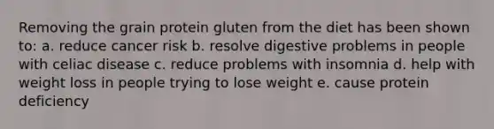 Removing the grain protein gluten from the diet has been shown to: a. reduce cancer risk b. resolve digestive problems in people with celiac disease c. reduce problems with insomnia d. help with weight loss in people trying to lose weight e. cause protein deficiency