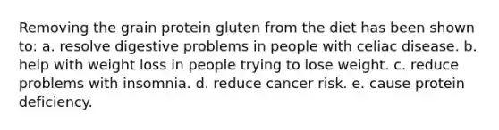 Removing the grain protein gluten from the diet has been shown to:​ a. ​resolve digestive problems in people with celiac disease. b. ​help with weight loss in people trying to lose weight. c. ​reduce problems with insomnia. d. ​reduce cancer risk. e. ​cause protein deficiency.