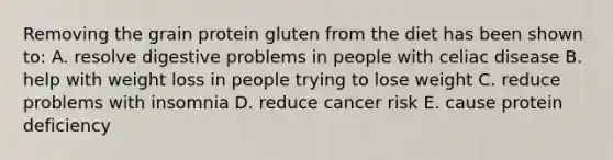 Removing the grain protein gluten from the diet has been shown to: A. resolve digestive problems in people with celiac disease B. help with weight loss in people trying to lose weight C. reduce problems with insomnia D. reduce cancer risk E. cause protein deficiency