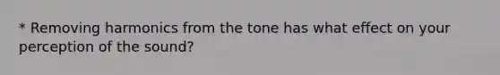 * Removing harmonics from the tone has what effect on your perception of the sound?