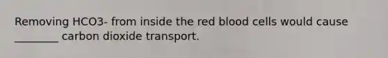 Removing HCO3- from inside the red blood cells would cause ________ carbon dioxide transport.