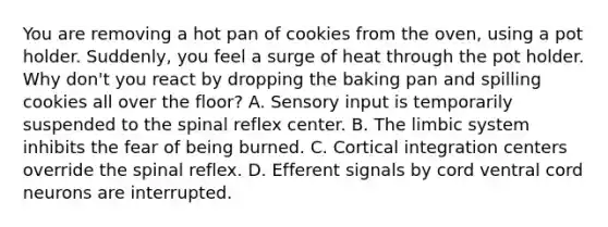 You are removing a hot pan of cookies from the oven, using a pot holder. Suddenly, you feel a surge of heat through the pot holder. Why don't you react by dropping the baking pan and spilling cookies all over the floor? A. Sensory input is temporarily suspended to the spinal reflex center. B. The limbic system inhibits the fear of being burned. C. Cortical integration centers override the spinal reflex. D. Efferent signals by cord ventral cord neurons are interrupted.