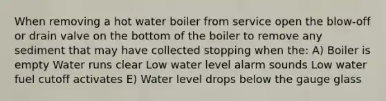 When removing a hot water boiler from service open the blow-off or drain valve on the bottom of the boiler to remove any sediment that may have collected stopping when the: A) Boiler is empty Water runs clear Low water level alarm sounds Low water fuel cutoff activates E) Water level drops below the gauge glass