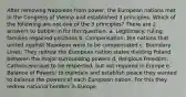 After removing Napoleon from power, the European nations met in the Congress of Vienna and established 3 principles. Which of the following are not one of the 3 principles? There are 2 answers to bubble in for this question. a. Legitimacy: ruling families regained positions b. Compensation: the nations that united against Napoleon were to be compensated c. Boundary Lines: They redrew the European nation states dividing Poland between the major surrounding powers d. Religious Freedom: Catholicism was to be respected, but not required in Europe e. Balance of Powers: to maintain and establish peace they wanted to balance the powers of each European nation. For this they redrew national borders in Europe