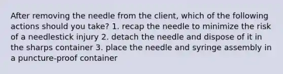 After removing the needle from the client, which of the following actions should you take? 1. recap the needle to minimize the risk of a needlestick injury 2. detach the needle and dispose of it in the sharps container 3. place the needle and syringe assembly in a puncture-proof container