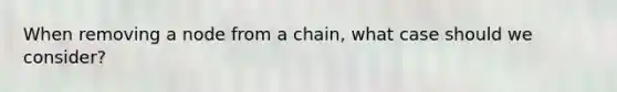 When removing a node from a chain, what case should we consider?