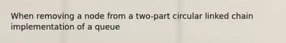 When removing a node from a two-part circular linked chain implementation of a queue