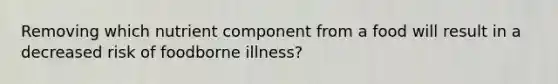 Removing which nutrient component from a food will result in a decreased risk of foodborne illness?