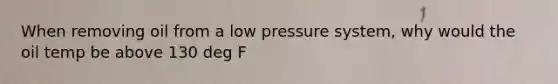 When removing oil from a low pressure system, why would the oil temp be above 130 deg F