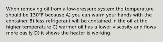 When removing oil from a low-pressure system the temperature should be 130°F because A) you can warm your hands with the container B) less refrigerant will be contained in the oil at the higher temperature C) warmer oil has a lower viscosity and flows more easily D) it shows the heater is working