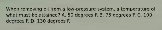 When removing oil from a low‐pressure system, a temperature of what must be attained? A. 50 degrees F. B. 75 degrees F. C. 100 degrees F. D. 130 degrees F.