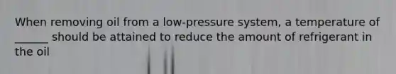 When removing oil from a low-pressure system, a temperature of ______ should be attained to reduce the amount of refrigerant in the oil