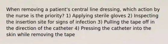 When removing a patient's central line dressing, which action by the nurse is the priority? 1) Applying sterile gloves 2) Inspecting the insertion site for signs of infection 3) Pulling the tape off in the direction of the catheter 4) Pressing the catheter into the skin while removing the tape