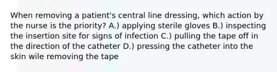 When removing a patient's central line dressing, which action by the nurse is the priority? A.) applying sterile gloves B.) inspecting the insertion site for signs of infection C.) pulling the tape off in the direction of the catheter D.) pressing the catheter into the skin wile removing the tape