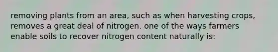 removing plants from an area, such as when harvesting crops, removes a great deal of nitrogen. one of the ways farmers enable soils to recover nitrogen content naturally is: