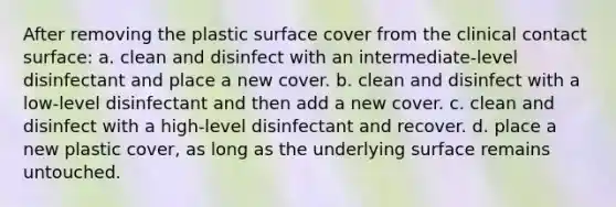 After removing the plastic surface cover from the clinical contact surface: a. clean and disinfect with an intermediate-level disinfectant and place a new cover. b. clean and disinfect with a low-level disinfectant and then add a new cover. c. clean and disinfect with a high-level disinfectant and recover. d. place a new plastic cover, as long as the underlying surface remains untouched.