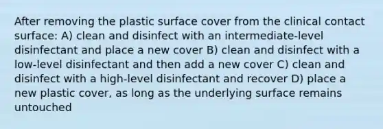 After removing the plastic surface cover from the clinical contact surface: A) clean and disinfect with an intermediate-level disinfectant and place a new cover B) clean and disinfect with a low-level disinfectant and then add a new cover C) clean and disinfect with a high-level disinfectant and recover D) place a new plastic cover, as long as the underlying surface remains untouched