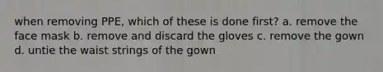when removing PPE, which of these is done first? a. remove the face mask b. remove and discard the gloves c. remove the gown d. untie the waist strings of the gown