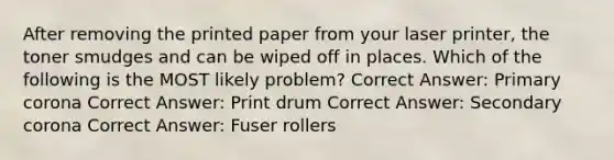 After removing the printed paper from your laser printer, the toner smudges and can be wiped off in places. Which of the following is the MOST likely problem? Correct Answer: Primary corona Correct Answer: Print drum Correct Answer: Secondary corona Correct Answer: Fuser rollers