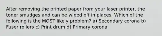 After removing the printed paper from your laser printer, the toner smudges and can be wiped off in places. Which of the following is the MOST likely problem? a) Secondary corona b) Fuser rollers c) Print drum d) Primary corona