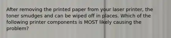 After removing the printed paper from your laser printer, the toner smudges and can be wiped off in places. Which of the following printer components is MOST likely causing the problem?