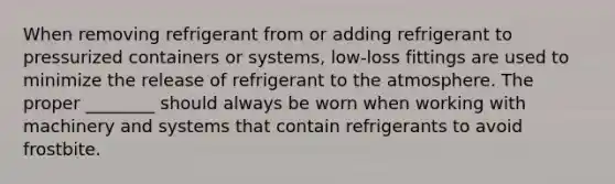 When removing refrigerant from or adding refrigerant to pressurized containers or systems, low-loss fittings are used to minimize the release of refrigerant to the atmosphere. The proper ________ should always be worn when working with machinery and systems that contain refrigerants to avoid frostbite.