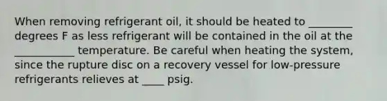 When removing refrigerant oil, it should be heated to ________ degrees F as less refrigerant will be contained in the oil at the ___________ temperature. Be careful when heating the system, since the rupture disc on a recovery vessel for low-pressure refrigerants relieves at ____ psig.