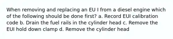 When removing and replacing an EU I from a diesel engine which of the following should be done first? a. Record EUI calibration code b. Drain the fuel rails in the cylinder head c. Remove the EUI hold down clamp d. Remove the cylinder head