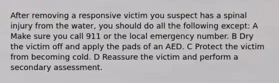 After removing a responsive victim you suspect has a spinal injury from the water, you should do all the following except: A Make sure you call 911 or the local emergency number. B Dry the victim off and apply the pads of an AED. C Protect the victim from becoming cold. D Reassure the victim and perform a secondary assessment.