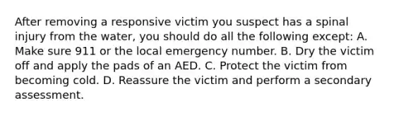 After removing a responsive victim you suspect has a spinal injury from the water, you should do all the following except: A. Make sure 911 or the local emergency number. B. Dry the victim off and apply the pads of an AED. C. Protect the victim from becoming cold. D. Reassure the victim and perform a secondary assessment.