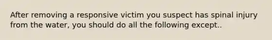 After removing a responsive victim you suspect has spinal injury from the water, you should do all the following except..