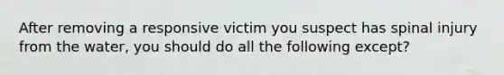 After removing a responsive victim you suspect has spinal injury from the water, you should do all the following except?