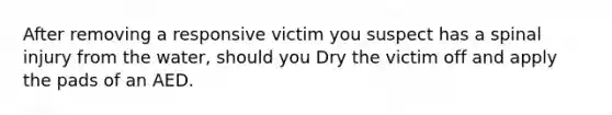 After removing a responsive victim you suspect has a spinal injury from the water, should you Dry the victim off and apply the pads of an AED.