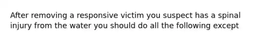 After removing a responsive victim you suspect has a spinal injury from the water you should do all the following except