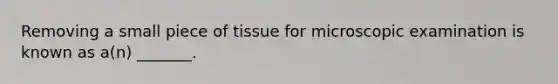 Removing a small piece of tissue for microscopic examination is known as a(n) _______.