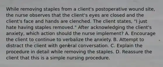 While removing staples from a client's postoperative wound site, the nurse observes that the client's eyes are closed and the client's face and hands are clenched. The client states, "I just hate having staples removed." After acknowledging the client's anxiety, which action should the nurse implement? A. Encourage the client to continue to verbalize the anxiety. B. Attempt to distract the client with general conversation. C. Explain the procedure in detail while removing the staples. D. Reassure the client that this is a simple nursing procedure.