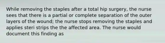 While removing the staples after a total hip surgery, the nurse sees that there is a partial or complete separation of the outer layers of the wound; the nurse stops removing the staples and applies steri strips the the affected area. The nurse would document this finding as