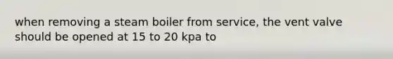 when removing a steam boiler from service, the vent valve should be opened at 15 to 20 kpa to