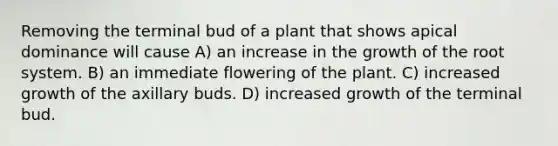 Removing the terminal bud of a plant that shows apical dominance will cause A) an increase in the growth of the root system. B) an immediate flowering of the plant. C) increased growth of the axillary buds. D) increased growth of the terminal bud.