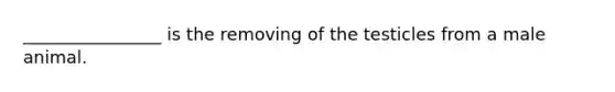 ________________ is the removing of the testicles from a male animal.